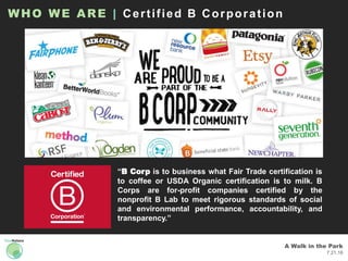 A Walk in the Park
7.21.16
“B Corp is to business what Fair Trade certification is
to coffee or USDA Organic certification is to milk. B
Corps are for-profit companies certified by the
nonprofit B Lab to meet rigorous standards of social
and environmental performance, accountability, and
transparency.”
WHO WE ARE | Certified B Corporation
 