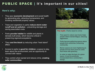 A Walk in the Park
7.21.16
PUBLIC SPACE | It’s important in our cities!
Here’s why:
• They spur economic development and social health
by generating jobs, attracting homeowners, and
boosting residential property values.
• Trees and vegetation in parks reduce storm water
runoff and air pollution – preventing damage and
saving associated costs.
• Parks provide habitat for wildlife and plants in
densely built areas, which become critical in
preserving regional ecosystems.
• They cool the block by reducing urban “heat island”
effect.
• Access to parks is good for children: a space to play,
learn about the environment, and an opportunity to
connect with nature
• They control urban sprawl and reduce crime, creating
safer communities.
The myth: Parks lead to crime
• Time spent in nature near home helps
people relieve mental fatigue, reducing
aggression.
• Parks become gathering spaces where
people form social ties, enhancing
community.
• Barren spaces are more frightening to
people and are more prone to crime
than those with greenery.
• In order to make the best of a green
space, it must be positively
incorporated into a community’s
design.
 