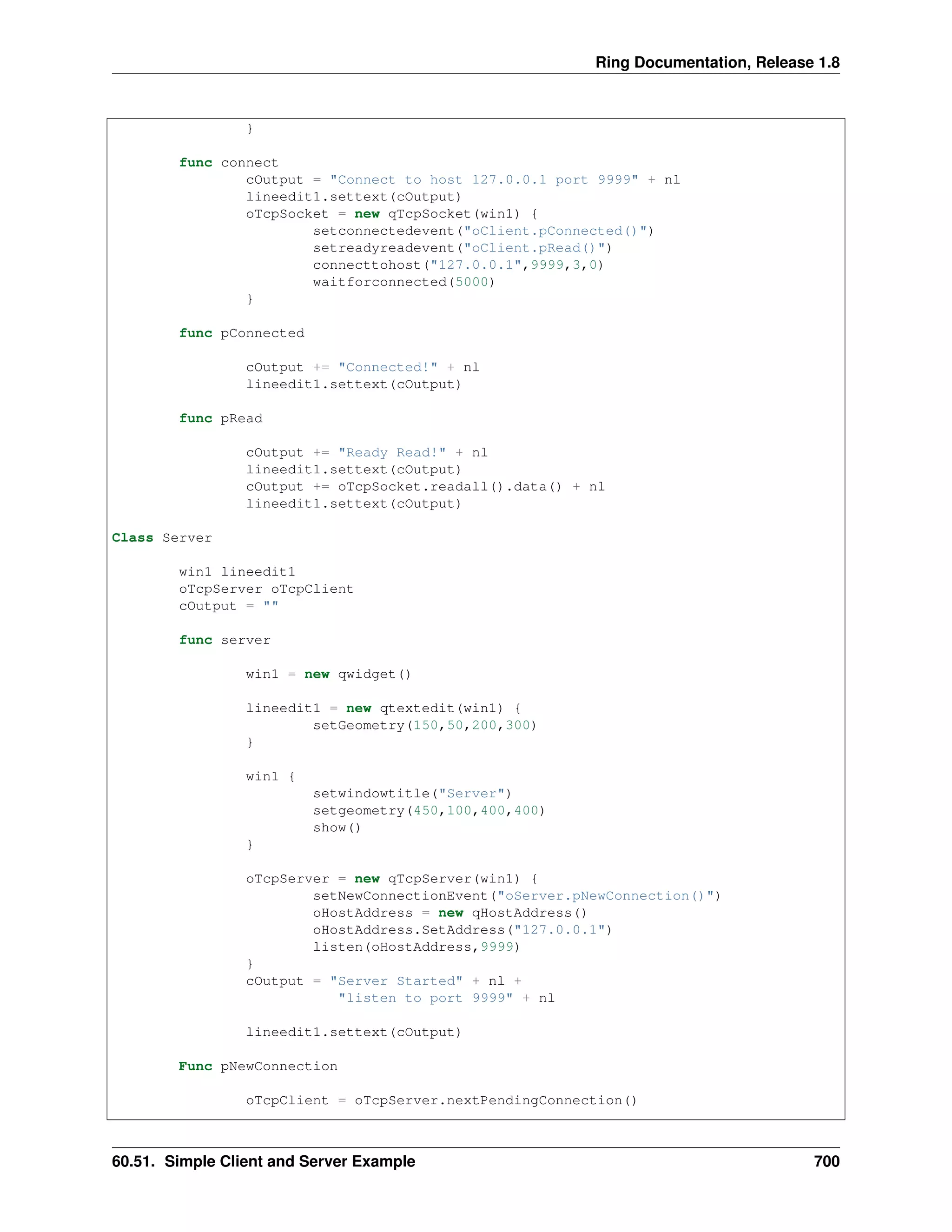 Ring Documentation, Release 1.8
}
func connect
cOutput = "Connect to host 127.0.0.1 port 9999" + nl
lineedit1.settext(cOutput)
oTcpSocket = new qTcpSocket(win1) {
setconnectedevent("oClient.pConnected()")
setreadyreadevent("oClient.pRead()")
connecttohost("127.0.0.1",9999,3,0)
waitforconnected(5000)
}
func pConnected
cOutput += "Connected!" + nl
lineedit1.settext(cOutput)
func pRead
cOutput += "Ready Read!" + nl
lineedit1.settext(cOutput)
cOutput += oTcpSocket.readall().data() + nl
lineedit1.settext(cOutput)
Class Server
win1 lineedit1
oTcpServer oTcpClient
cOutput = ""
func server
win1 = new qwidget()
lineedit1 = new qtextedit(win1) {
setGeometry(150,50,200,300)
}
win1 {
setwindowtitle("Server")
setgeometry(450,100,400,400)
show()
}
oTcpServer = new qTcpServer(win1) {
setNewConnectionEvent("oServer.pNewConnection()")
oHostAddress = new qHostAddress()
oHostAddress.SetAddress("127.0.0.1")
listen(oHostAddress,9999)
}
cOutput = "Server Started" + nl +
"listen to port 9999" + nl
lineedit1.settext(cOutput)
Func pNewConnection
oTcpClient = oTcpServer.nextPendingConnection()
60.51. Simple Client and Server Example 700
 
