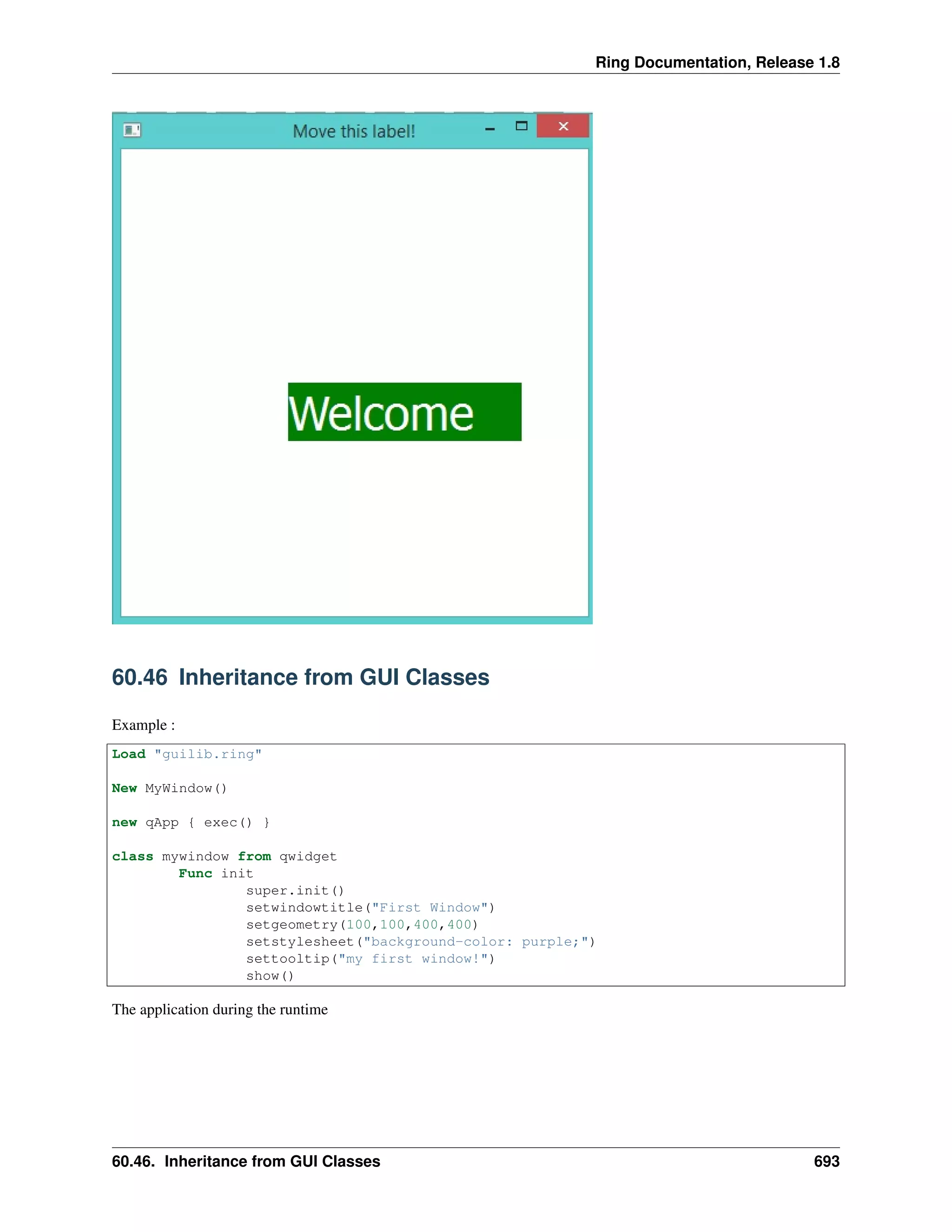 Ring Documentation, Release 1.8
60.46 Inheritance from GUI Classes
Example :
Load "guilib.ring"
New MyWindow()
new qApp { exec() }
class mywindow from qwidget
Func init
super.init()
setwindowtitle("First Window")
setgeometry(100,100,400,400)
setstylesheet("background-color: purple;")
settooltip("my first window!")
show()
The application during the runtime
60.46. Inheritance from GUI Classes 693
 