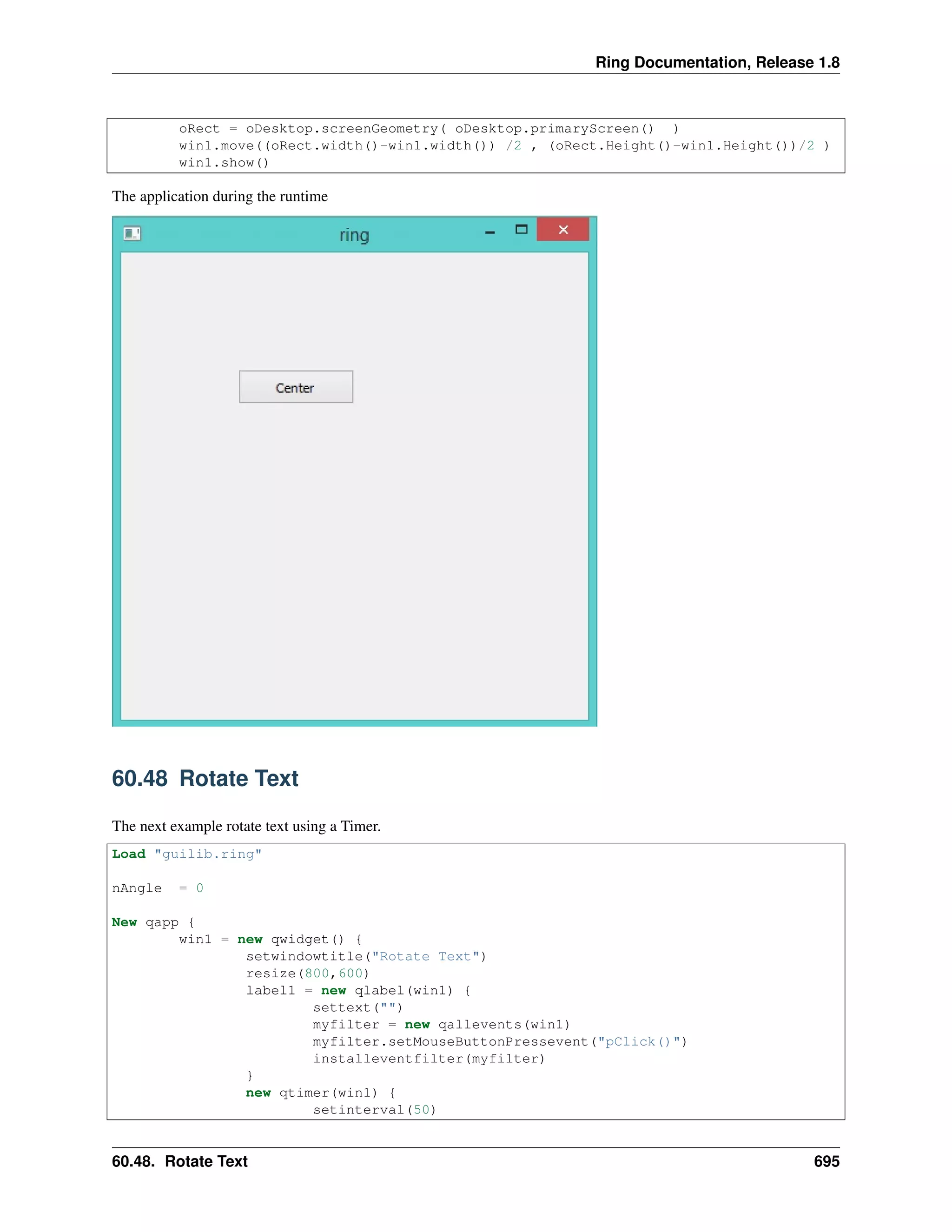 Ring Documentation, Release 1.8
oRect = oDesktop.screenGeometry( oDesktop.primaryScreen() )
win1.move((oRect.width()-win1.width()) /2 , (oRect.Height()-win1.Height())/2 )
win1.show()
The application during the runtime
60.48 Rotate Text
The next example rotate text using a Timer.
Load "guilib.ring"
nAngle = 0
New qapp {
win1 = new qwidget() {
setwindowtitle("Rotate Text")
resize(800,600)
label1 = new qlabel(win1) {
settext("")
myfilter = new qallevents(win1)
myfilter.setMouseButtonPressevent("pClick()")
installeventfilter(myfilter)
}
new qtimer(win1) {
setinterval(50)
60.48. Rotate Text 695
 