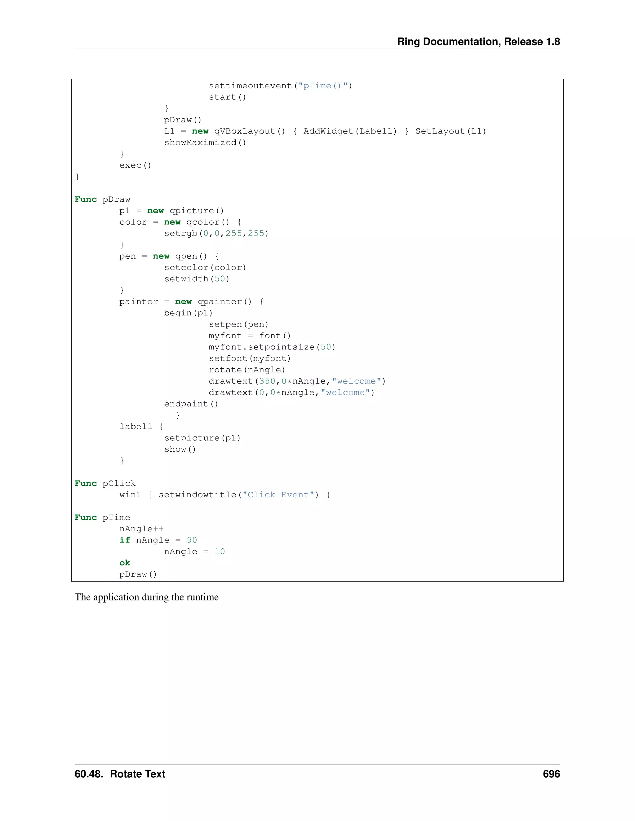 Ring Documentation, Release 1.8
settimeoutevent("pTime()")
start()
}
pDraw()
L1 = new qVBoxLayout() { AddWidget(Label1) } SetLayout(L1)
showMaximized()
}
exec()
}
Func pDraw
p1 = new qpicture()
color = new qcolor() {
setrgb(0,0,255,255)
}
pen = new qpen() {
setcolor(color)
setwidth(50)
}
painter = new qpainter() {
begin(p1)
setpen(pen)
myfont = font()
myfont.setpointsize(50)
setfont(myfont)
rotate(nAngle)
drawtext(350,0*nAngle,"welcome")
drawtext(0,0*nAngle,"welcome")
endpaint()
}
label1 {
setpicture(p1)
show()
}
Func pClick
win1 { setwindowtitle("Click Event") }
Func pTime
nAngle++
if nAngle = 90
nAngle = 10
ok
pDraw()
The application during the runtime
60.48. Rotate Text 696
 
