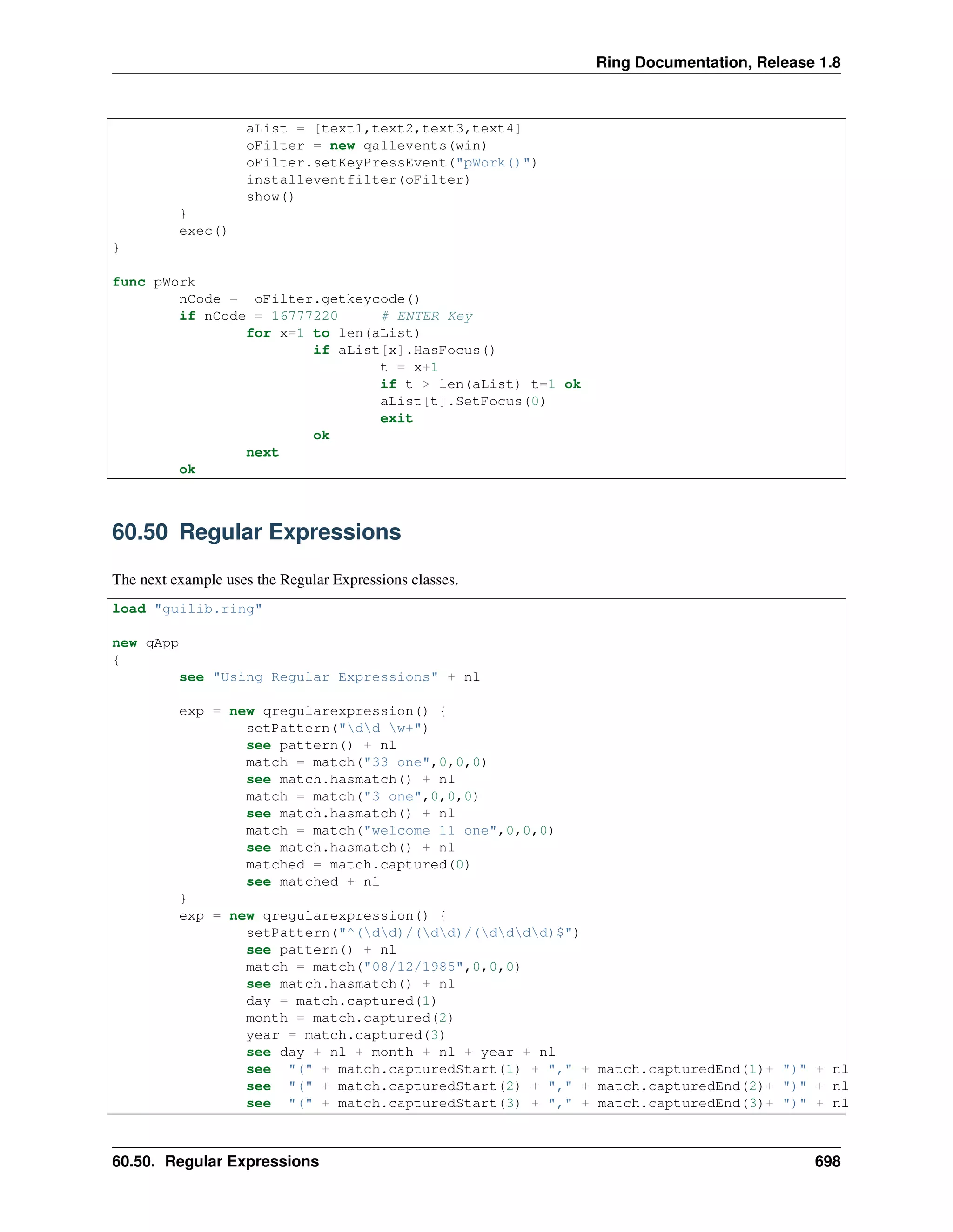 Ring Documentation, Release 1.8
aList = [text1,text2,text3,text4]
oFilter = new qallevents(win)
oFilter.setKeyPressEvent("pWork()")
installeventfilter(oFilter)
show()
}
exec()
}
func pWork
nCode = oFilter.getkeycode()
if nCode = 16777220 # ENTER Key
for x=1 to len(aList)
if aList[x].HasFocus()
t = x+1
if t > len(aList) t=1 ok
aList[t].SetFocus(0)
exit
ok
next
ok
60.50 Regular Expressions
The next example uses the Regular Expressions classes.
load "guilib.ring"
new qApp
{
see "Using Regular Expressions" + nl
exp = new qregularexpression() {
setPattern("dd w+")
see pattern() + nl
match = match("33 one",0,0,0)
see match.hasmatch() + nl
match = match("3 one",0,0,0)
see match.hasmatch() + nl
match = match("welcome 11 one",0,0,0)
see match.hasmatch() + nl
matched = match.captured(0)
see matched + nl
}
exp = new qregularexpression() {
setPattern("^(dd)/(dd)/(dddd)$")
see pattern() + nl
match = match("08/12/1985",0,0,0)
see match.hasmatch() + nl
day = match.captured(1)
month = match.captured(2)
year = match.captured(3)
see day + nl + month + nl + year + nl
see "(" + match.capturedStart(1) + "," + match.capturedEnd(1)+ ")" + nl
see "(" + match.capturedStart(2) + "," + match.capturedEnd(2)+ ")" + nl
see "(" + match.capturedStart(3) + "," + match.capturedEnd(3)+ ")" + nl
60.50. Regular Expressions 698
 