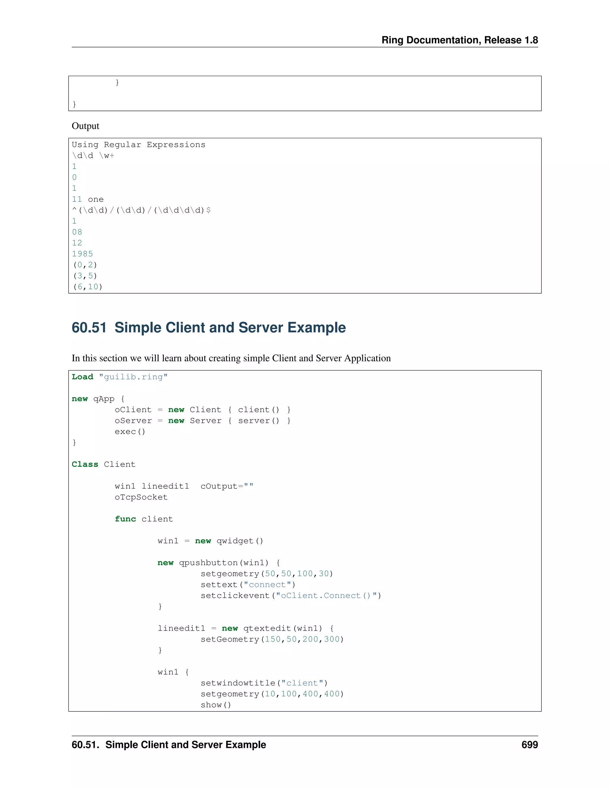 Ring Documentation, Release 1.8
}
}
Output
Using Regular Expressions
dd w+
1
0
1
11 one
^(dd)/(dd)/(dddd)$
1
08
12
1985
(0,2)
(3,5)
(6,10)
60.51 Simple Client and Server Example
In this section we will learn about creating simple Client and Server Application
Load "guilib.ring"
new qApp {
oClient = new Client { client() }
oServer = new Server { server() }
exec()
}
Class Client
win1 lineedit1 cOutput=""
oTcpSocket
func client
win1 = new qwidget()
new qpushbutton(win1) {
setgeometry(50,50,100,30)
settext("connect")
setclickevent("oClient.Connect()")
}
lineedit1 = new qtextedit(win1) {
setGeometry(150,50,200,300)
}
win1 {
setwindowtitle("client")
setgeometry(10,100,400,400)
show()
60.51. Simple Client and Server Example 699
 