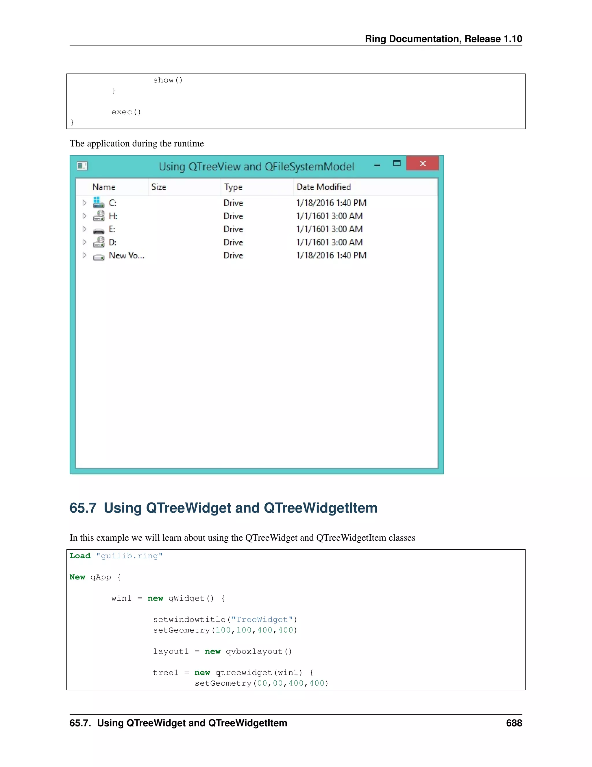 Ring Documentation, Release 1.10
show()
}
exec()
}
The application during the runtime
65.7 Using QTreeWidget and QTreeWidgetItem
In this example we will learn about using the QTreeWidget and QTreeWidgetItem classes
Load "guilib.ring"
New qApp {
win1 = new qWidget() {
setwindowtitle("TreeWidget")
setGeometry(100,100,400,400)
layout1 = new qvboxlayout()
tree1 = new qtreewidget(win1) {
setGeometry(00,00,400,400)
65.7. Using QTreeWidget and QTreeWidgetItem 688
 