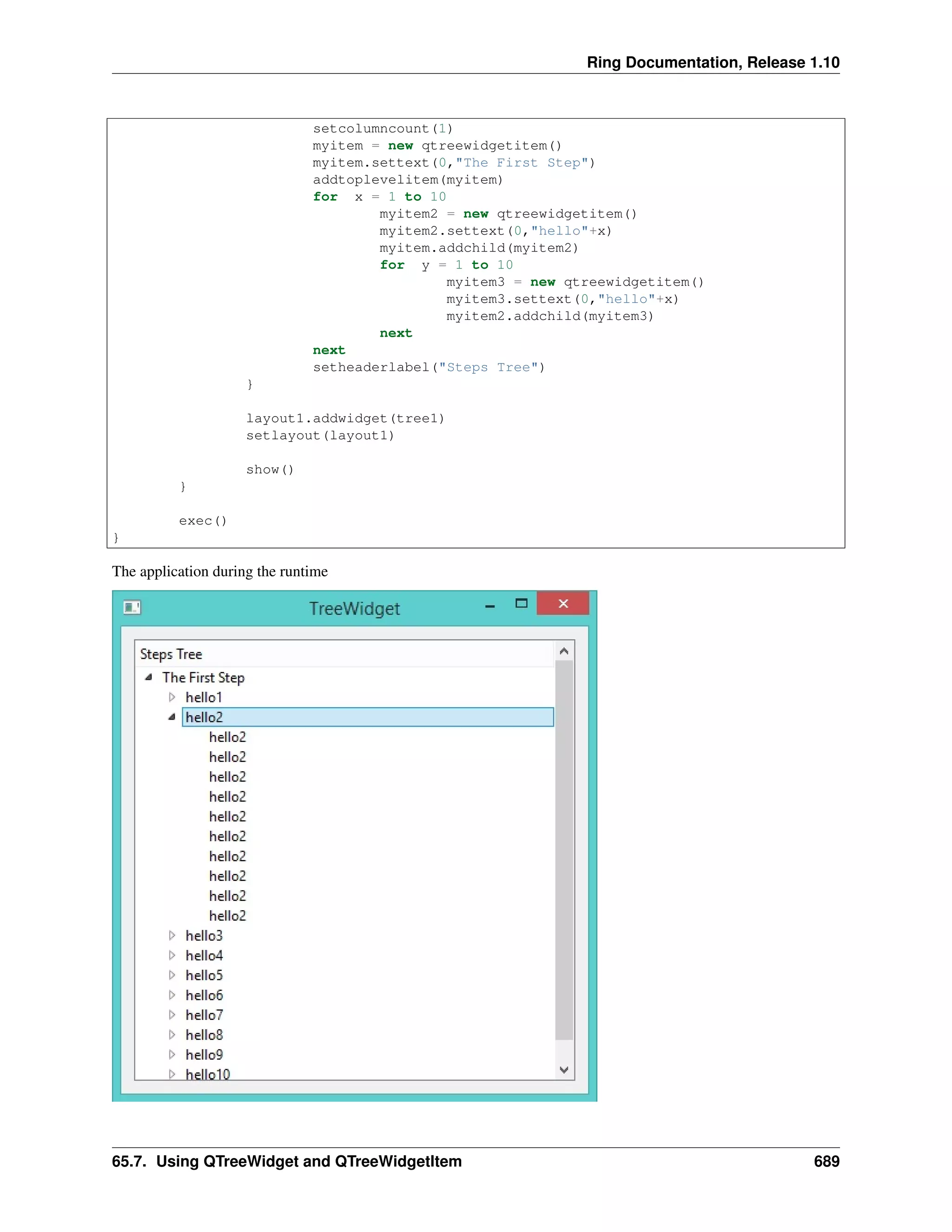 Ring Documentation, Release 1.10
setcolumncount(1)
myitem = new qtreewidgetitem()
myitem.settext(0,"The First Step")
addtoplevelitem(myitem)
for x = 1 to 10
myitem2 = new qtreewidgetitem()
myitem2.settext(0,"hello"+x)
myitem.addchild(myitem2)
for y = 1 to 10
myitem3 = new qtreewidgetitem()
myitem3.settext(0,"hello"+x)
myitem2.addchild(myitem3)
next
next
setheaderlabel("Steps Tree")
}
layout1.addwidget(tree1)
setlayout(layout1)
show()
}
exec()
}
The application during the runtime
65.7. Using QTreeWidget and QTreeWidgetItem 689
 