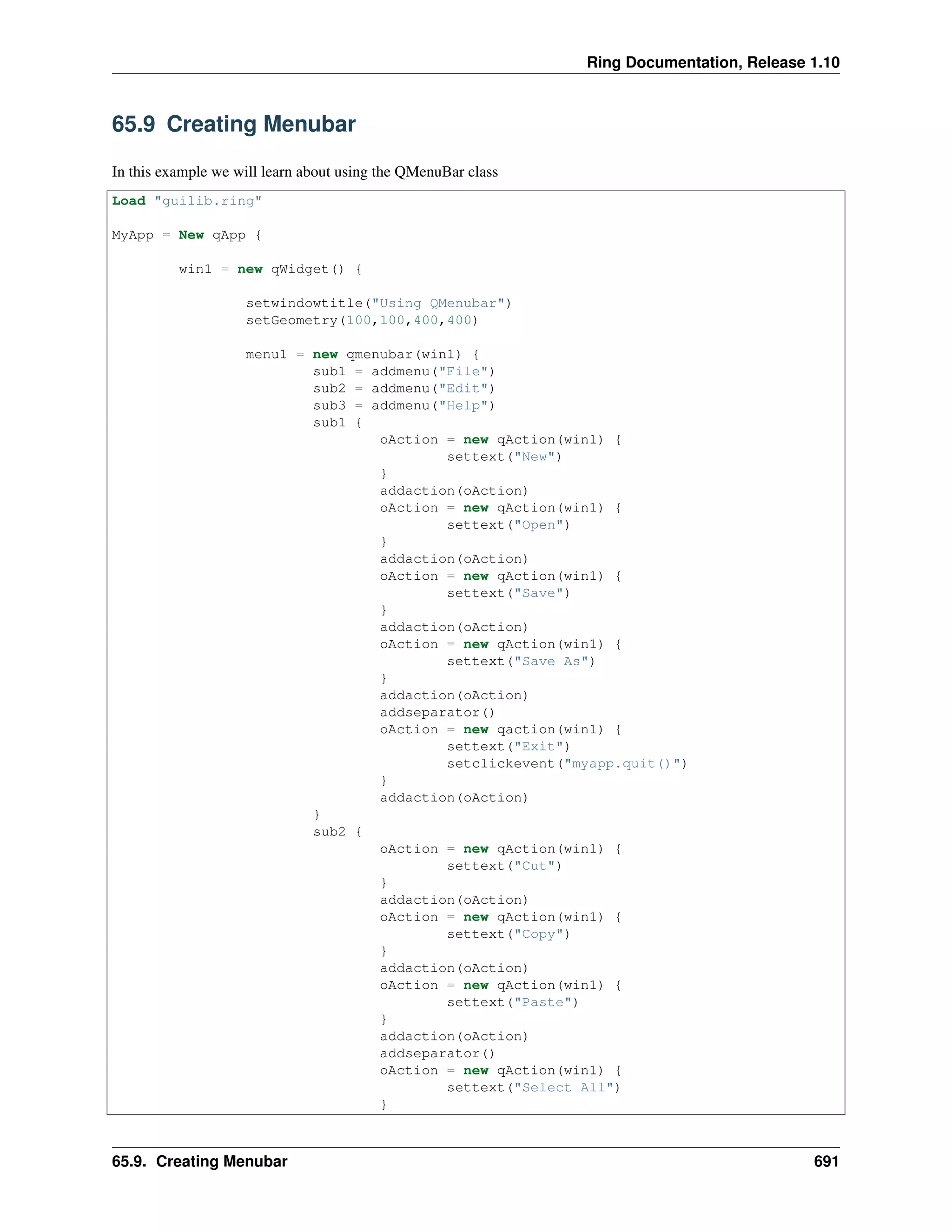 Ring Documentation, Release 1.10
65.9 Creating Menubar
In this example we will learn about using the QMenuBar class
Load "guilib.ring"
MyApp = New qApp {
win1 = new qWidget() {
setwindowtitle("Using QMenubar")
setGeometry(100,100,400,400)
menu1 = new qmenubar(win1) {
sub1 = addmenu("File")
sub2 = addmenu("Edit")
sub3 = addmenu("Help")
sub1 {
oAction = new qAction(win1) {
settext("New")
}
addaction(oAction)
oAction = new qAction(win1) {
settext("Open")
}
addaction(oAction)
oAction = new qAction(win1) {
settext("Save")
}
addaction(oAction)
oAction = new qAction(win1) {
settext("Save As")
}
addaction(oAction)
addseparator()
oAction = new qaction(win1) {
settext("Exit")
setclickevent("myapp.quit()")
}
addaction(oAction)
}
sub2 {
oAction = new qAction(win1) {
settext("Cut")
}
addaction(oAction)
oAction = new qAction(win1) {
settext("Copy")
}
addaction(oAction)
oAction = new qAction(win1) {
settext("Paste")
}
addaction(oAction)
addseparator()
oAction = new qAction(win1) {
settext("Select All")
}
65.9. Creating Menubar 691
 