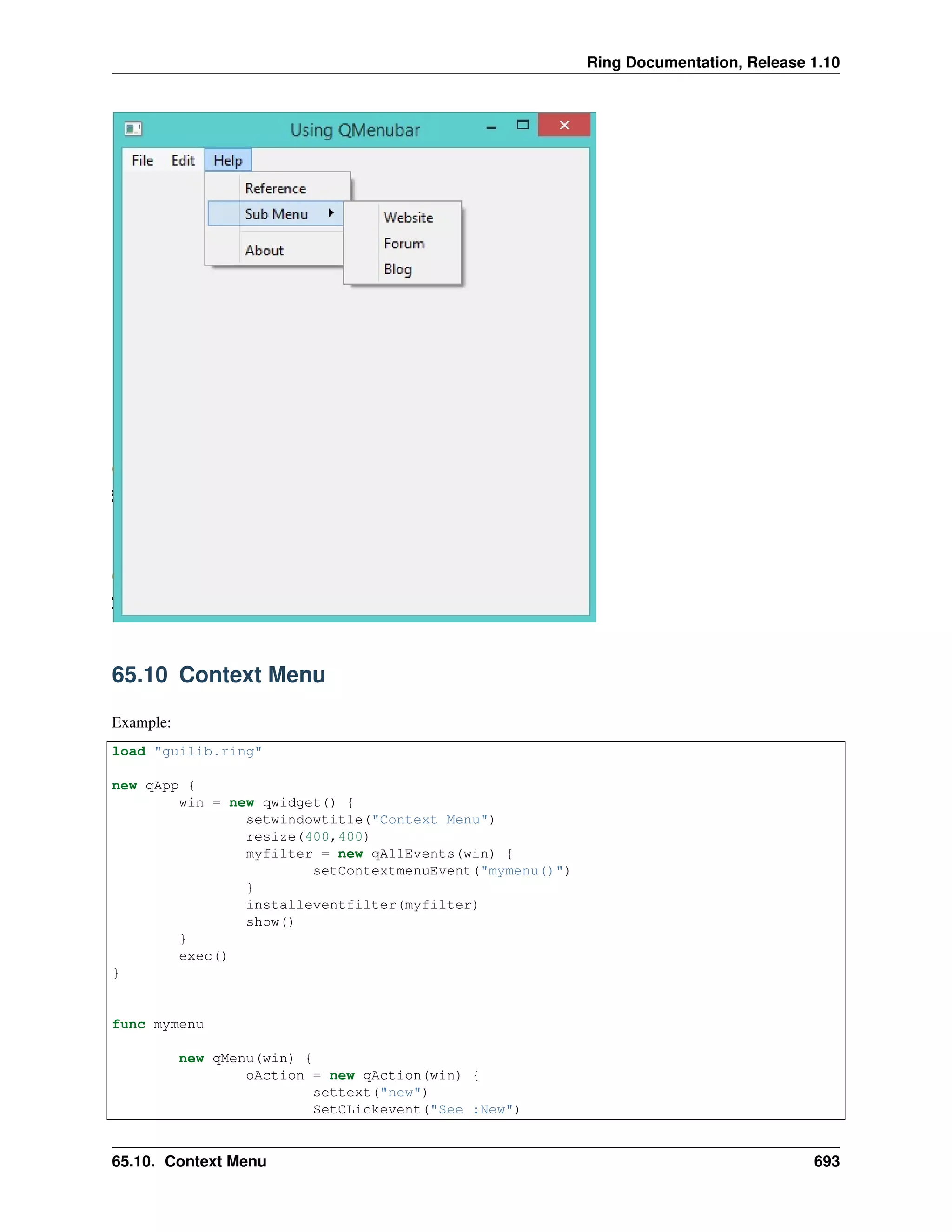 Ring Documentation, Release 1.10
65.10 Context Menu
Example:
load "guilib.ring"
new qApp {
win = new qwidget() {
setwindowtitle("Context Menu")
resize(400,400)
myfilter = new qAllEvents(win) {
setContextmenuEvent("mymenu()")
}
installeventfilter(myfilter)
show()
}
exec()
}
func mymenu
new qMenu(win) {
oAction = new qAction(win) {
settext("new")
SetCLickevent("See :New")
65.10. Context Menu 693
 