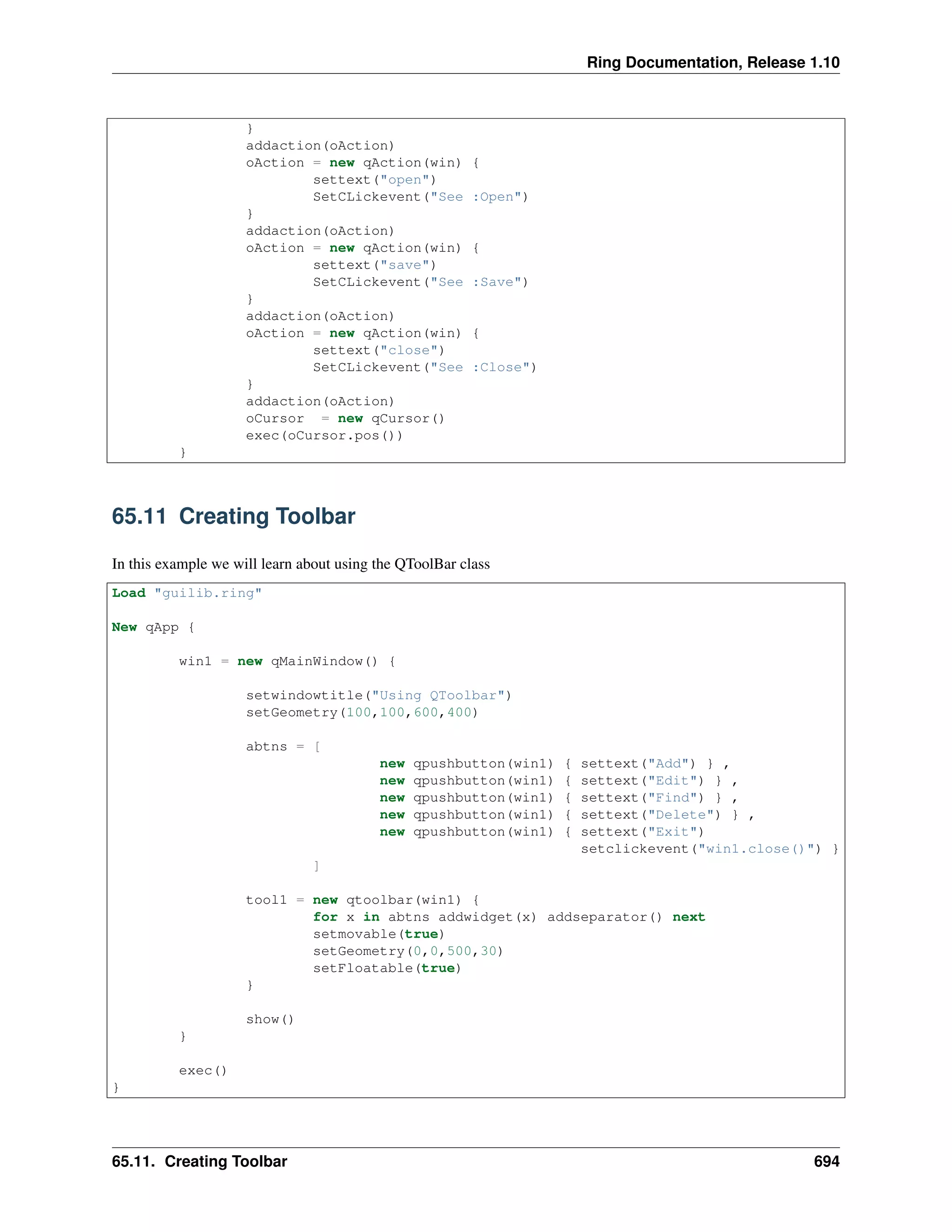 Ring Documentation, Release 1.10
}
addaction(oAction)
oAction = new qAction(win) {
settext("open")
SetCLickevent("See :Open")
}
addaction(oAction)
oAction = new qAction(win) {
settext("save")
SetCLickevent("See :Save")
}
addaction(oAction)
oAction = new qAction(win) {
settext("close")
SetCLickevent("See :Close")
}
addaction(oAction)
oCursor = new qCursor()
exec(oCursor.pos())
}
65.11 Creating Toolbar
In this example we will learn about using the QToolBar class
Load "guilib.ring"
New qApp {
win1 = new qMainWindow() {
setwindowtitle("Using QToolbar")
setGeometry(100,100,600,400)
abtns = [
new qpushbutton(win1) { settext("Add") } ,
new qpushbutton(win1) { settext("Edit") } ,
new qpushbutton(win1) { settext("Find") } ,
new qpushbutton(win1) { settext("Delete") } ,
new qpushbutton(win1) { settext("Exit")
setclickevent("win1.close()") }
]
tool1 = new qtoolbar(win1) {
for x in abtns addwidget(x) addseparator() next
setmovable(true)
setGeometry(0,0,500,30)
setFloatable(true)
}
show()
}
exec()
}
65.11. Creating Toolbar 694
 