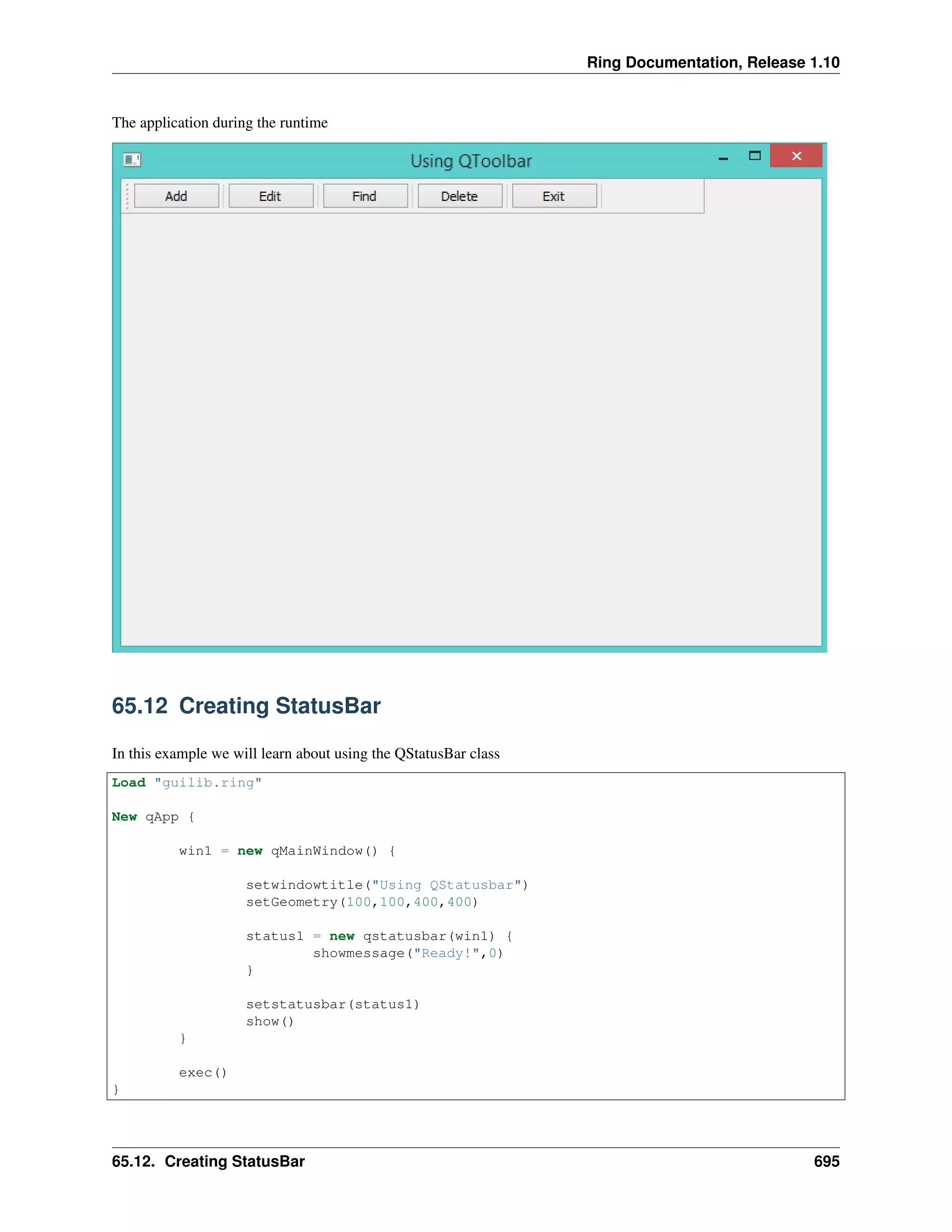 Ring Documentation, Release 1.10
The application during the runtime
65.12 Creating StatusBar
In this example we will learn about using the QStatusBar class
Load "guilib.ring"
New qApp {
win1 = new qMainWindow() {
setwindowtitle("Using QStatusbar")
setGeometry(100,100,400,400)
status1 = new qstatusbar(win1) {
showmessage("Ready!",0)
}
setstatusbar(status1)
show()
}
exec()
}
65.12. Creating StatusBar 695
 