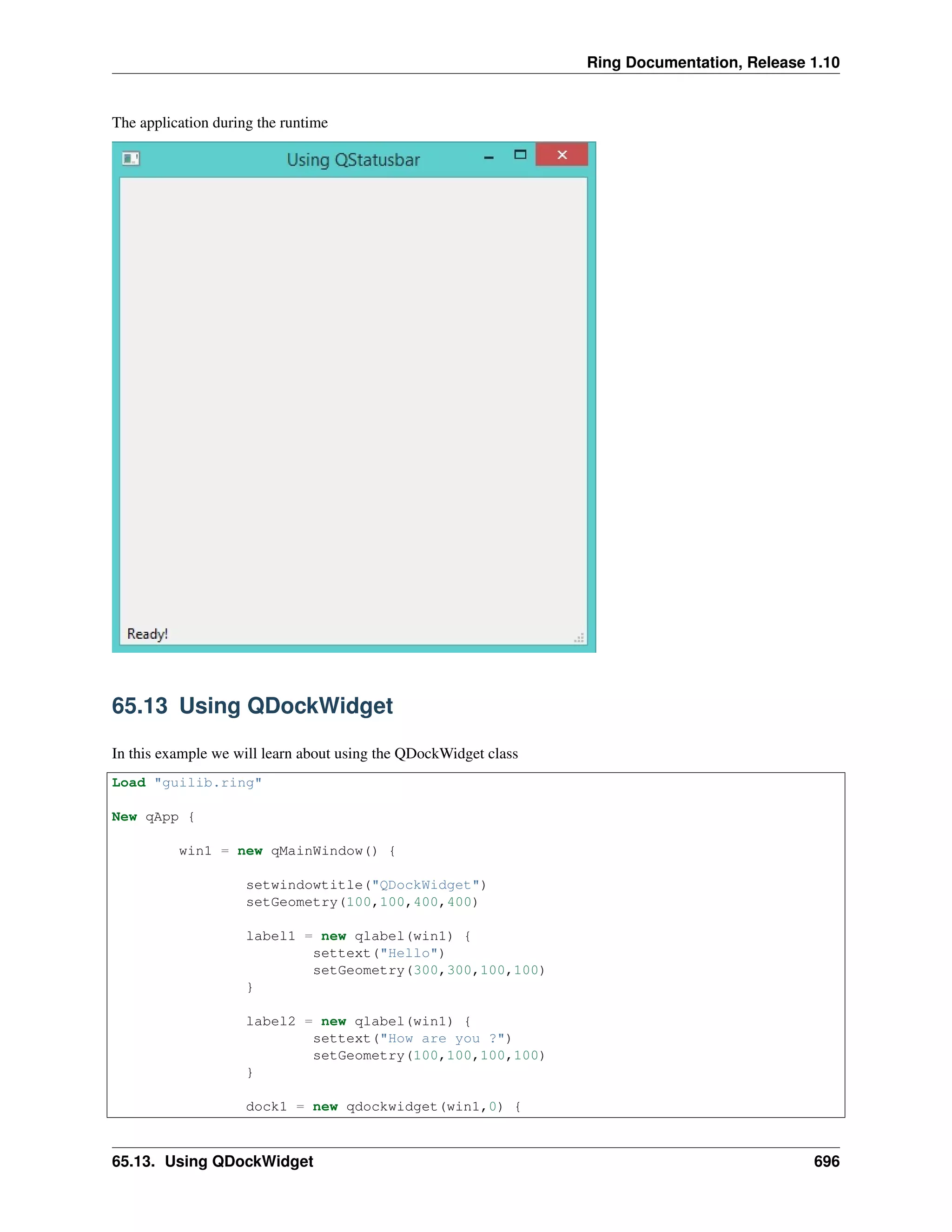 Ring Documentation, Release 1.10
The application during the runtime
65.13 Using QDockWidget
In this example we will learn about using the QDockWidget class
Load "guilib.ring"
New qApp {
win1 = new qMainWindow() {
setwindowtitle("QDockWidget")
setGeometry(100,100,400,400)
label1 = new qlabel(win1) {
settext("Hello")
setGeometry(300,300,100,100)
}
label2 = new qlabel(win1) {
settext("How are you ?")
setGeometry(100,100,100,100)
}
dock1 = new qdockwidget(win1,0) {
65.13. Using QDockWidget 696
 
