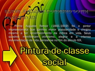 RENOIR: A ALEGRIA E OTIMISMO DO FIM DO SÉCULO XIX Pierre Auguste Renoir (1841-1919) foi o pintor impressionista que ganhou maior popularidade e chegou mesmo a ter reconhecimento da crítica em vida. Seus quadros manifestam otimismo, alegria e a intensa movimentação da vida parisiense no fim do século XIX. 
