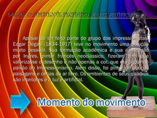 DEGAS: O AMBIENTE FECHADO, A LUZ ARTIFICIAL Apesar de ter feito parte do grupo dos impressionistas, Edgar Degas (1834-1917) teve no movimento uma posição muito pessoal. Sua formação acadêmica e sua admiração por Ingres, pintor francês neoclássico, fizeram com que valorizasse o desenho e não apenas a cor, que era a grande paixão do Impressionismo. Além disso, foi pintor de poucas paisagens e cenas ao ar livre. Os ambientes de seus quadros são interiores e a luz é artificial. 