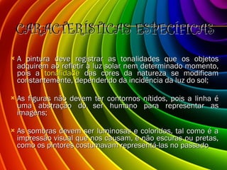 CARACTERÍSTICAS ESPECÍFICAS A pintura deve registrar as tonalidades que os objetos adquirem ao refletir a luz solar nem determinado momento, pois a  tonalidade  das cores da natureza se modificam constantemente, dependendo da incidência da luz do sol; As figuras não devem ter contornos nítidos, pois a linha é uma abstração do ser humano para representar as imagens; As sombras devem ser luminosas e coloridas, tal como é a impressão visual que nos causam, e não escuras ou pretas, como os pintores costumavam representá-las no passado 