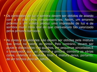 Os contrastes de luz e sombra devem ser obtidos de acordo com a lei das cores complementares. Assim, um amarelo próximo a um violeta produz uma impressão de luz e de sombra muito mais real do que claro-escuro tão valorizado pelos pintores barrocos; As cores e tonalidades não devem ser obtidas pela mistura das tintas na paleta do pintor. Pelo contrário, devem ser puras e dissociadas nos quadros, em pequenas pinceladas.É o observador que, ao admirar a pintura, combina as várias cores, obtendo o resultado final. A mistura deixa, portanto, de ser técnica para ser óptica. 