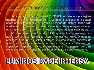 MANET: PRECURSOR DO IMPRESSIONISMO A carreira de Édouard Manet (1832-83) foi marcada por alguns desafios à crítica conservadora. É verdade que algumas de suas obras não se afastam das normas clássicas da pintura, tendo sido aceitas sem polêmicas. No entanto, os quadros que representavam uma ruptura com o academicismo provocavam grandes escândalos. O maior deles aconteceu em 1836, quando Manet enviou para o Salão dos Artistas Franceses a obra  Almoço na Relva . A obra foi recusada pelo júri do salão. Entretanto, como muitos quadros de outros artistas também não foram aceitos, os autores recorreram ao imperador Napoleão III, que determinou a montagem de uma exposição paralela à oficial e que se chamou Salão dos Recusados. 