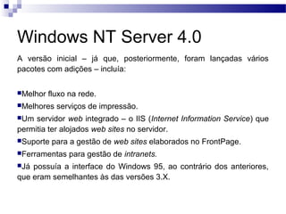 Windows NT Server 4.0
A versão inicial – já que, posteriormente, foram lançadas vários
pacotes com adições – incluía:
Melhor fluxo na rede.
Melhores serviços de impressão.
Um servidor web integrado – o IIS (Internet Information Service) que
permitia ter alojados web sites no servidor.
Suporte para a gestão de web sites elaborados no FrontPage.
Ferramentas para gestão de intranets.
Já possuía a interface do Windows 95, ao contrário dos anteriores,
que eram semelhantes às das versões 3.X.
 