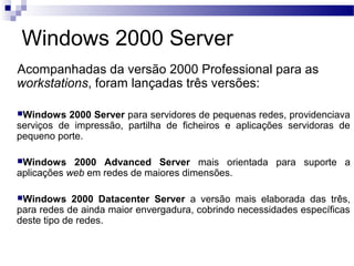Windows 2000 Server
Acompanhadas da versão 2000 Professional para as
workstations, foram lançadas três versões:
Windows 2000 Server para servidores de pequenas redes, providenciava
serviços de impressão, partilha de ficheiros e aplicações servidoras de
pequeno porte.
Windows 2000 Advanced Server mais orientada para suporte a
aplicações web em redes de maiores dimensões.
Windows 2000 Datacenter Server a versão mais elaborada das três,
para redes de ainda maior envergadura, cobrindo necessidades específicas
deste tipo de redes.
 