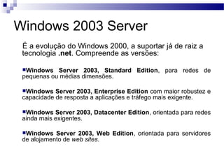 Windows 2003 Server
É a evolução do Windows 2000, a suportar já de raiz a
tecnologia .net. Compreende as versões:
Windows Server 2003, Standard Edition, para redes de
pequenas ou médias dimensões.
Windows Server 2003, Enterprise Edition com maior robustez e
capacidade de resposta a aplicações e tráfego mais exigente.
Windows Server 2003, Datacenter Edition, orientada para redes
ainda mais exigentes.
Windows Server 2003, Web Edition, orientada para servidores
de alojamento de web sites.
 