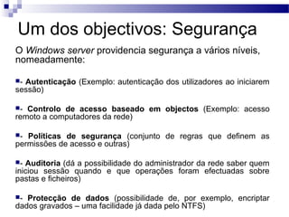 Um dos objectivos: Segurança
O Windows server providencia segurança a vários níveis,
nomeadamente:
- Autenticação (Exemplo: autenticação dos utilizadores ao iniciarem
sessão)
- Controlo de acesso baseado em objectos (Exemplo: acesso
remoto a computadores da rede)
- Políticas de segurança (conjunto de regras que definem as
permissões de acesso e outras)
- Auditoria (dá a possibilidade do administrador da rede saber quem
iniciou sessão quando e que operações foram efectuadas sobre
pastas e ficheiros)
- Protecção de dados (possibilidade de, por exemplo, encriptar
dados gravados – uma facilidade já dada pelo NTFS)
 