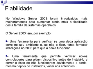 Fiabilidade
No Windows Server 2003 foram introduzidos mais
melhoramentos para aumentar ainda mais a fiabilidade
desta família de sistemas operativos.
O Server 2003 tem, por exemplo:
- Uma ferramenta para verificar se uma dada aplicação
corre no seu ambiente e, se não o fizer, tenta fornecer
indicações ao 2003 para que a deixe funcionar.
- Uma ferramenta que permite verificar novos
controladores para algum dispositivo antes de instalá-lo e
correr o risco de não funcionarem devidamente e ainda,
mesmo depois de instalados, voltar aos anteriores.
 