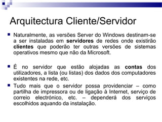 Arquitectura Cliente/Servidor
 Naturalmente, as versões Server do Windows destinam-se
a ser instaladas em servidores de redes onde existirão
clientes que poderão ter outras versões de sistemas
operativos mesmo que não da Microsoft.
 É no servidor que estão alojadas as contas dos
utilizadores, a lista (ou listas) dos dados dos computadores
existentes na rede, etc.
 Tudo mais que o servidor possa providenciar – como
partilha de impressora ou de ligação à Internet, serviço de
correio electrónico, etc. – dependerá dos serviços
escolhidos aquando da instalação.
 