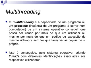 Multithreading
 O multithreading é a capacidade de um programa ou
um processo (instância de um programa a correr num
computador) de um sistema operativo conseguir que
possa ser usado por mais do que um utilizador ou
mesmo por mais do que um pedido de execução do
mesmo utilizador sem ter que fazer várias cópias de si
próprio.
 Isso é conseguido, pelo sistema operativo, criando
threads com diferentes identificações associadas aos
respectivos utilizadores.
 