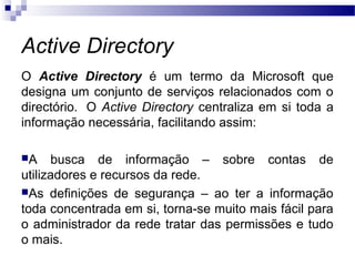 Active Directory
O Active Directory é um termo da Microsoft que
designa um conjunto de serviços relacionados com o
directório. O Active Directory centraliza em si toda a
informação necessária, facilitando assim:
A busca de informação – sobre contas de
utilizadores e recursos da rede.
As definições de segurança – ao ter a informação
toda concentrada em si, torna-se muito mais fácil para
o administrador da rede tratar das permissões e tudo
o mais.
 