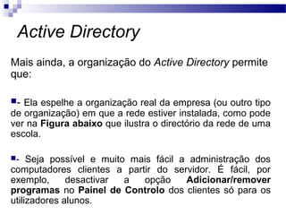 Active Directory
Mais ainda, a organização do Active Directory permite
que:
- Ela espelhe a organização real da empresa (ou outro tipo
de organização) em que a rede estiver instalada, como pode
ver na Figura abaixo que ilustra o directório da rede de uma
escola.
- Seja possível e muito mais fácil a administração dos
computadores clientes a partir do servidor. É fácil, por
exemplo, desactivar a opção Adicionar/remover
programas no Painel de Controlo dos clientes só para os
utilizadores alunos.
 