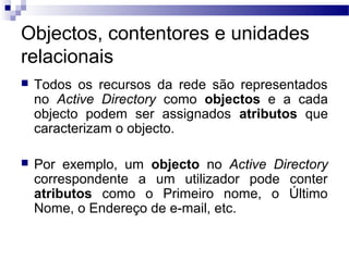 Objectos, contentores e unidades
relacionais
 Todos os recursos da rede são representados
no Active Directory como objectos e a cada
objecto podem ser assignados atributos que
caracterizam o objecto.
 Por exemplo, um objecto no Active Directory
correspondente a um utilizador pode conter
atributos como o Primeiro nome, o Último
Nome, o Endereço de e-mail, etc.
 