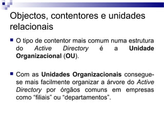 Objectos, contentores e unidades
relacionais
 O tipo de contentor mais comum numa estrutura
do Active Directory é a Unidade
Organizacional (OU).
 Com as Unidades Organizacionais consegue-
se mais facilmente organizar a árvore do Active
Directory por órgãos comuns em empresas
como “filiais” ou “departamentos”.
 