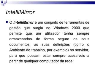 IntelliMirror
 O IntelliMirror é um conjunto de ferramentas de
gestão que surgiu no Windows 2000 que
permite que um utilizador tenha sempre
armazenados de forma segura os seus
documentos, as suas definições (como o
Ambiente de trabalho, por exemplo) no servidor,
para que possam estar sempre acessíveis a
partir de qualquer computador da rede.
 