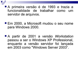  A primeira versão é de 1993 e trazia a
funcionalidade de trabalhar como um
servidor de arquivos.
 Em 2000, a Microsoft mudou o seu nome
para Windows 2000.
 A partir de 2001 a versão Workstation
passou a ser o Windows XP Professional,
enquanto a versão servidor foi lançada
em 2003 como "Windows Server 2003“.
 