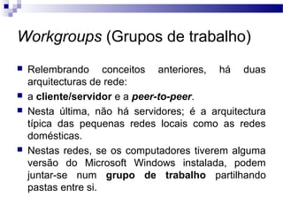 Workgroups (Grupos de trabalho)
 Relembrando conceitos anteriores, há duas
arquitecturas de rede:
 a cliente/servidor e a peer-to-peer.
 Nesta última, não há servidores; é a arquitectura
típica das pequenas redes locais como as redes
domésticas.
 Nestas redes, se os computadores tiverem alguma
versão do Microsoft Windows instalada, podem
juntar-se num grupo de trabalho partilhando
pastas entre si.
 