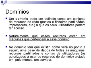 Domínios
 Um domínio pode ser definido como um conjunto
de recursos de rede (pastas e ficheiros partilhados,
impressoras, etc.) a que os seus utilizadores podem
ter acesso.
 Naturalmente que esses recursos estão em
máquinas que pertencem a esse domínio.
 No domínio tem que existir, como verá no ponto a
seguir, uma base de dados de todas as máquinas,
recursos partilhados e contas de utilizadores (os
autorizados a usar os recursos do domínio) alojada
em, pelo menos, um servidor.
 