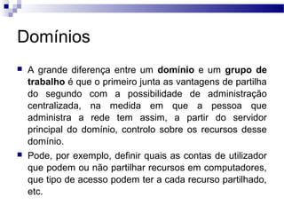Domínios
 A grande diferença entre um domínio e um grupo de
trabalho é que o primeiro junta as vantagens de partilha
do segundo com a possibilidade de administração
centralizada, na medida em que a pessoa que
administra a rede tem assim, a partir do servidor
principal do domínio, controlo sobre os recursos desse
domínio.
 Pode, por exemplo, definir quais as contas de utilizador
que podem ou não partilhar recursos em computadores,
que tipo de acesso podem ter a cada recurso partilhado,
etc.
 