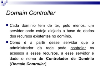 Domain Controller
 Cada domínio tem de ter, pelo menos, um
servidor onde esteja alojada a base de dados
dos recursos existentes no domínio.
 Como é a partir desse servidor que o
administrador da rede pode controlar os
acessos a esses recursos, a esse servidor é
dado o nome de Controlador de Domínio
(Domain Controller).
 