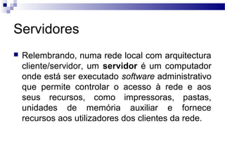 Servidores
 Relembrando, numa rede local com arquitectura
cliente/servidor, um servidor é um computador
onde está ser executado software administrativo
que permite controlar o acesso à rede e aos
seus recursos, como impressoras, pastas,
unidades de memória auxiliar e fornece
recursos aos utilizadores dos clientes da rede.
 