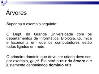 Árvores
Suponha o exemplo seguinte:
O Dept. da Grande Universidade com os
departamentos de Informática, Biologia, Química
e Economia em que os computadores estão
todos ligados em rede.
O primeiro domínio que deve ser criado deve ser,
por exemplo, gu.pt. Ele será a raiz da árvore e é
justamente denominado domínio raiz.
 