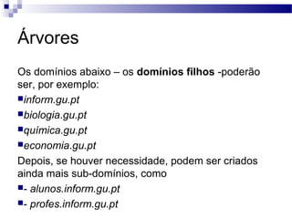 Árvores
Os domínios abaixo – os domínios filhos -poderão
ser, por exemplo:
inform.gu.pt
biologia.gu.pt
química.gu.pt
economia.gu.pt
Depois, se houver necessidade, podem ser criados
ainda mais sub-domínios, como
- alunos.inform.gu.pt
- profes.inform.gu.pt
 