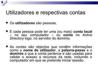 Utilizadores e respectivas contas
 Os utilizadores são pessoas.
 E cada pessoa pode ter uma (ou mais) conta local
– no seu computador – ou conta no Active
Directory logo, no servidor do domínio.
 As contas são objectos que contêm informações
como o nome de utilizador, a palavra-passe e o
domínio a que a conta pertence e são usadas para
validar o acesso a recursos da rede, incluindo o
computador em que se pretende iniciar sessão.
 