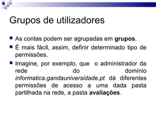 Grupos de utilizadores
 As contas podem ser agrupadas em grupos.
 É mais fácil, assim, definir determinado tipo de
permissões.
 Imagine, por exemplo, que o administrador da
rede do domínio
informatica.gandauniversidade.pt dá diferentes
permissões de acesso a uma dada pasta
partilhada na rede, a pasta avaliações.
 