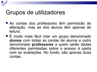 Grupos de utilizadores
 As contas dos professores têm permissão de
alteração, mas as dos alunos têm apenas de
leitura.
 É muito mais fácil criar um grupo denominado
alunos com todas as contas de alunos e outro
denominado professores a quem serão dadas
diferentes permissões sobre o acesso à pasta
com as avaliações. No fundo, são apenas duas
contas.
 