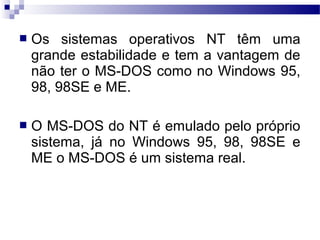  Os sistemas operativos NT têm uma
grande estabilidade e tem a vantagem de
não ter o MS-DOS como no Windows 95,
98, 98SE e ME.
 O MS-DOS do NT é emulado pelo próprio
sistema, já no Windows 95, 98, 98SE e
ME o MS-DOS é um sistema real.
 