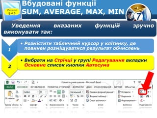 7
Вбудовані функції
SUM, AVERAGE, MAX, MINРозділ 4
§ 4.5
1
• Розмістити табличний курсор у клітинку, де
повинен розміщуватися результат обчислень
2
• Вибрати на Стрічці у групі Редагування вкладки
Основне список кнопки Автосума
Уведення вказаних функцій зручно
виконувати так:
 