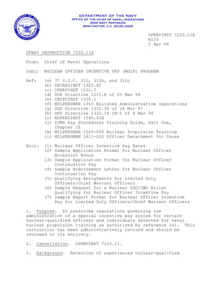 OPNAVINST 7220.11A
                                                N133
                                                2 Apr 06
OPNAV INSTRUCTION 7220.11A

From:   Chief of Naval Operations

Subj:   NUCLEAR OFFICER INCENTIVE PAY (NOIP) PROGRAM

Ref:    (a) 37 U.S.C. 312, 312b, and 312c
        (b) SECNAVINST 1920.6C
        (c) OPNAVINST 1531.7
        (d) DOD Directive 1215.8 of 25 Mar 94
        (e) CNSTCINST 1530.1
        (f) MILPERSMAN 1910 Enlisted Administrative Separations
        (g) DOD Directive 1332.30 of 14 Mar 97
        (h) DOD Directive 1332.14 CH-1 of 4 Mar 94
        (i) BUPERSINST 1540.41B
        (j) DJMS Pay Procedures Training Guide, Part One,
            Chapter 12
        (k) MILPERSMAN 1520-050 Nuclear Propulsion Training
        (l) MILPERSMAN 1611-020 Officer Detachment for Cause

Encl:   (1) Nuclear Officer Incentive Pay Rates
        (2) Sample Application Format for Nuclear Officer
            Accession Bonus
        (3) Sample Application Format for Nuclear Officer
            Continuation Pay
        (4) Sample Endorsement Letter for Nuclear Officer
            Continuation Pay
        (5) Qualifying Assignments for Limited Duty

            Officers/Chief Warrant Officers

        (6) Sample Request for a Nuclear LDO/CWO Billet
            Qualifying for Nuclear Officer Incentive Pay
        (7) Sample Report Format for Nuclear Officer Incentive
            Pay for Limited Duty Officers/Chief Warrant Officers

1. Purpose. To prescribe regulations governing the
administration of a special incentive pay system for certain
nuclear-qualified officers and individuals selected for naval
nuclear propulsion training as authorized by reference (a). This
instruction has been administratively revised and should be
reviewed in its entirety.

2.   Cancellation.   OPNAVINST 7220.11.

3.   Background.   Retention of experienced nuclear-qualified
 