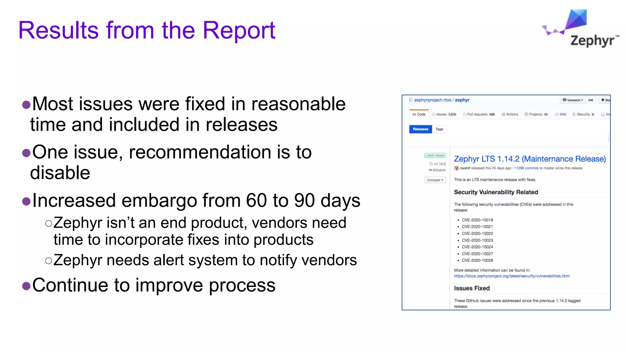 Results from the Report
●Most issues were fixed in reasonable
time and included in releases
●One issue, recommendation is to
disable
●Increased embargo from 60 to 90 days
○Zephyr isn’t an end product, vendors need
time to incorporate fixes into products
○Zephyr needs alert system to notify vendors
●Continue to improve process
 
