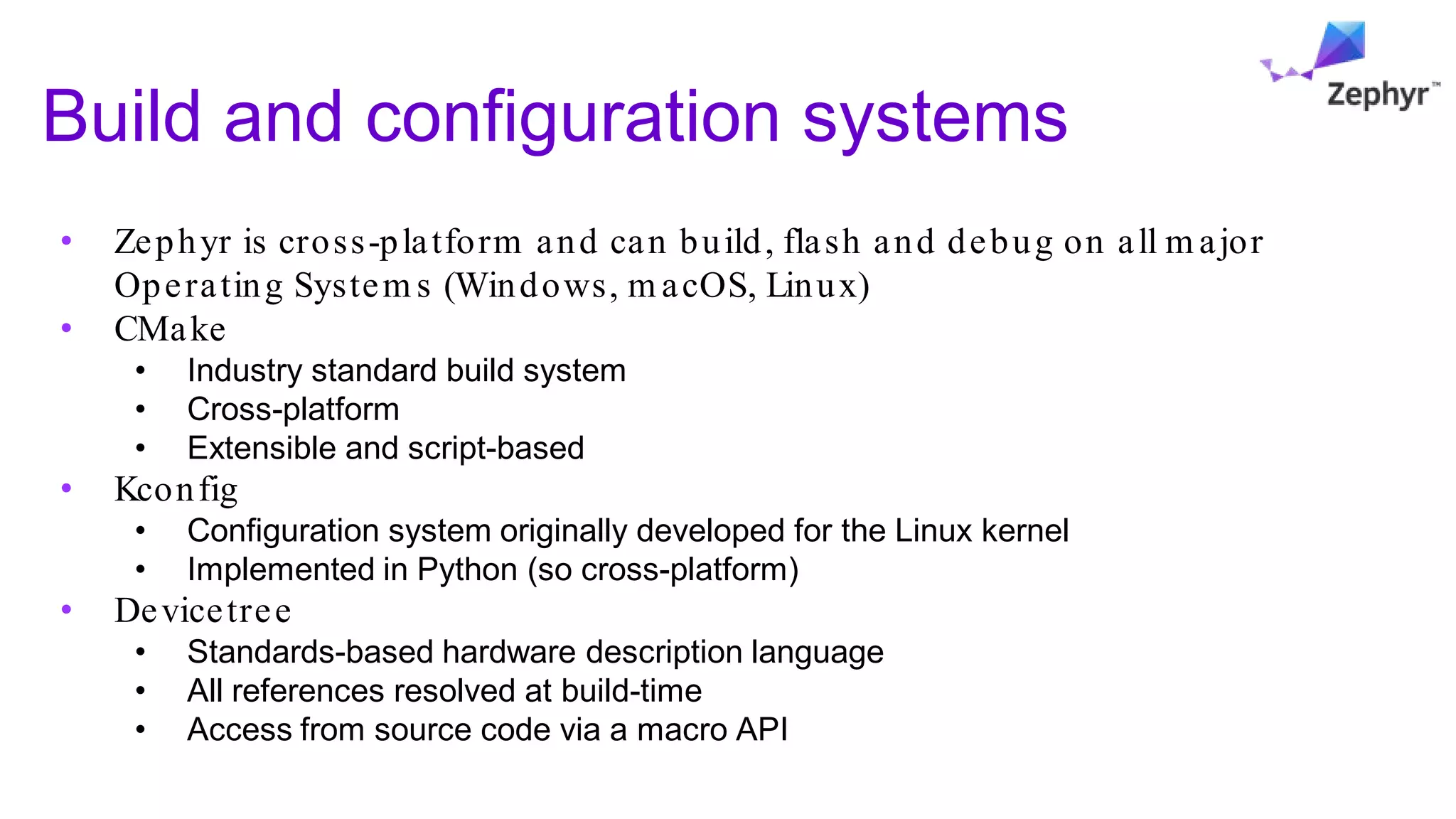 Build and configuration systems
• Zephyr is cross-platform and can build, flash and debug on all m ajor
Operating System s (Windows, m acOS, Linux)
• CMake
• Industry standard build system
• Cross-platform
• Extensible and script-based
• Kconfig
• Configuration system originally developed for the Linux kernel
• Implemented in Python (so cross-platform)
• Devicetree
• Standards-based hardware description language
• All references resolved at build-time
• Access from source code via a macro API
 