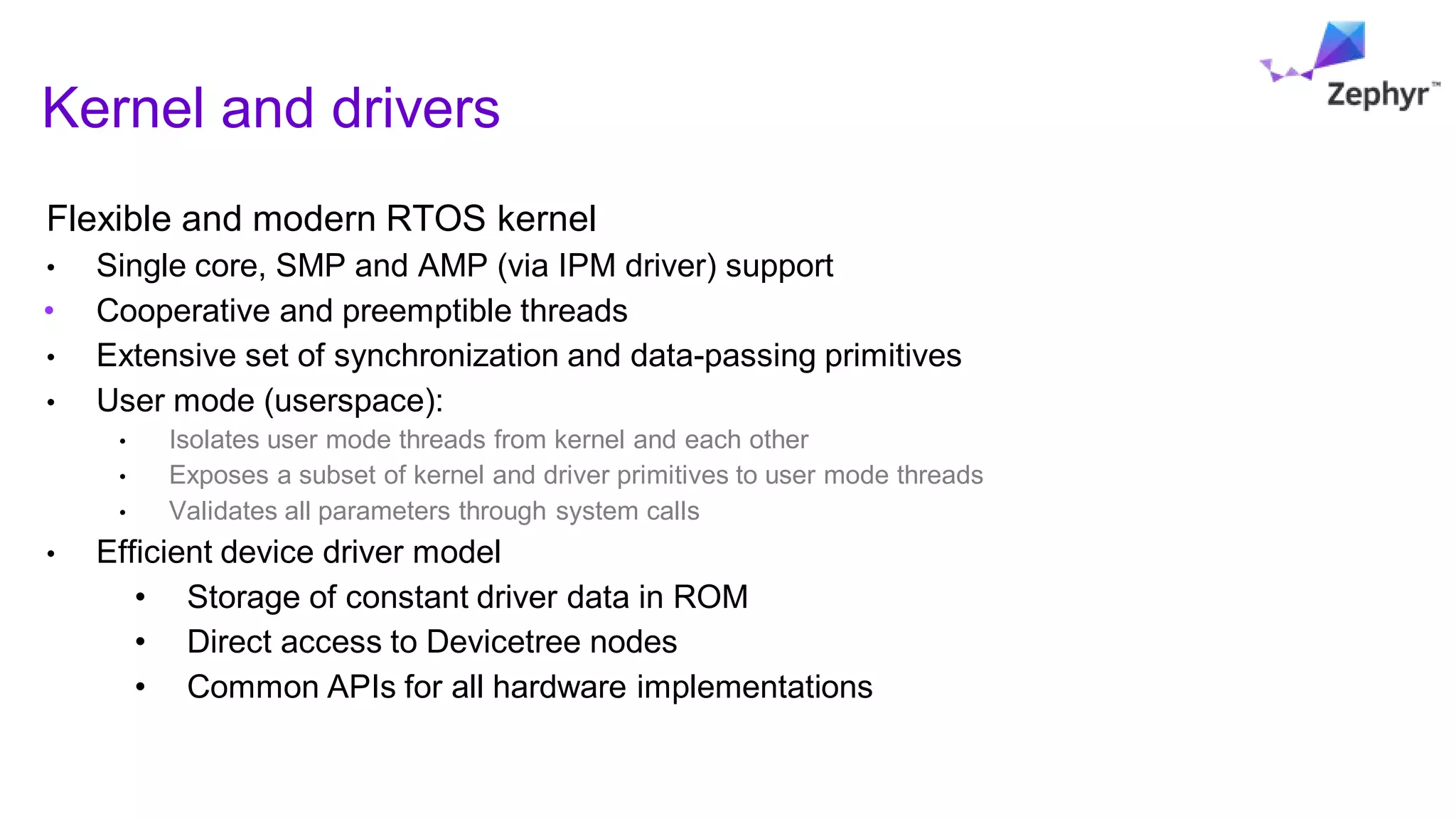 Flexible and modern RTOS kernel
• Single core, SMP and AMP (via IPM driver) support
• Cooperative and preemptible threads
• Extensive set of synchronization and data-passing primitives
• User mode (userspace):
• Isolates user mode threads from kernel and each other
• Exposes a subset of kernel and driver primitives to user mode threads
• Validates all parameters through system calls
• Efficient device driver model
• Storage of constant driver data in ROM
• Direct access to Devicetree nodes
• Common APIs for all hardware implementations
Kernel and drivers
 