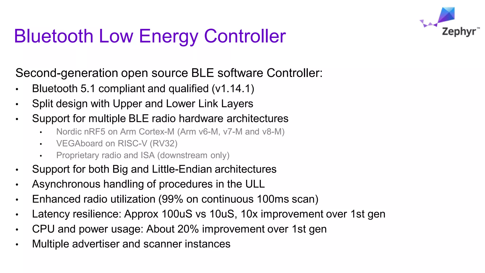 Second-generation open source BLE software Controller:
• Bluetooth 5.1 compliant and qualified (v1.14.1)
• Split design with Upper and Lower Link Layers
• Support for multiple BLE radio hardware architectures
• Nordic nRF5 on Arm Cortex-M (Arm v6-M, v7-M and v8-M)
• VEGAboard on RISC-V (RV32)
• Proprietary radio and ISA (downstream only)
• Support for both Big and Little-Endian architectures
• Asynchronous handling of procedures in the ULL
• Enhanced radio utilization (99% on continuous 100ms scan)
• Latency resilience: Approx 100uS vs 10uS, 10x improvement over 1st gen
• CPU and power usage: About 20% improvement over 1st gen
• Multiple advertiser and scanner instances
Bluetooth Low Energy Controller
 